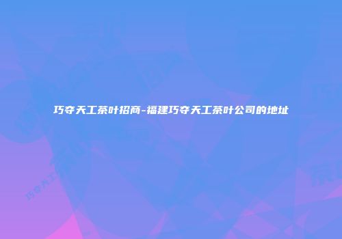 巧夺天工茶叶招商-福建巧夺天工茶叶公司的地址