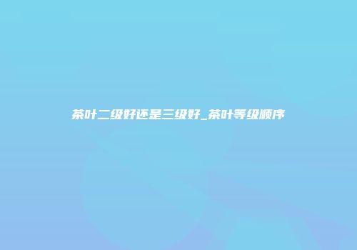 茶叶二级好还是三级好_茶叶等级顺序