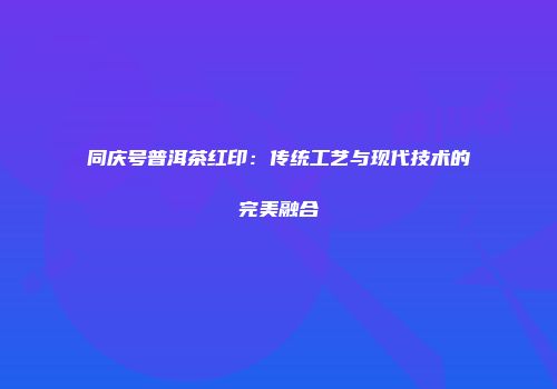 同庆号普洱茶红印：传统工艺与现代技术的完美融合