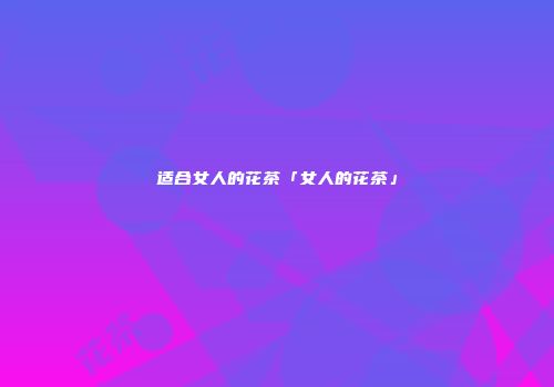 适合女人的花茶「女人的花茶」