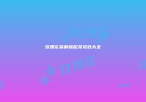 玫瑰花茶的搭配及功效大全
