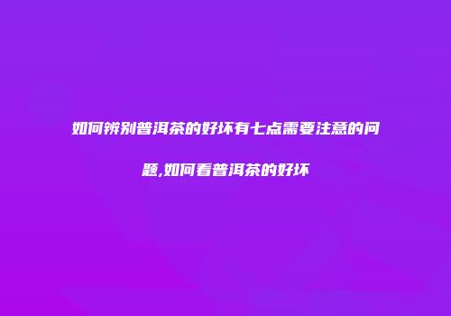 如何辨别普洱茶的好坏有七点需要注意的问题,如何看普洱茶的好坏