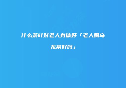 什么茶叶对老人身体好「老人喝乌龙茶好吗」