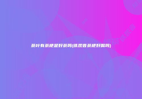 茶叶有茶梗是好茶吗(铁观音茶梗好喝吗)