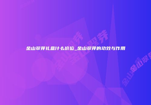 金山翠芽礼盒什么价位_金山翠芽的功效与作用