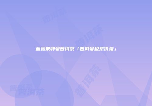 蓝标宋聘号普洱茶「普洱号级茶价格」