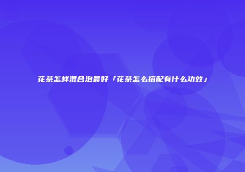 花茶怎样混合泡最好「花茶怎么搭配有什么功效」