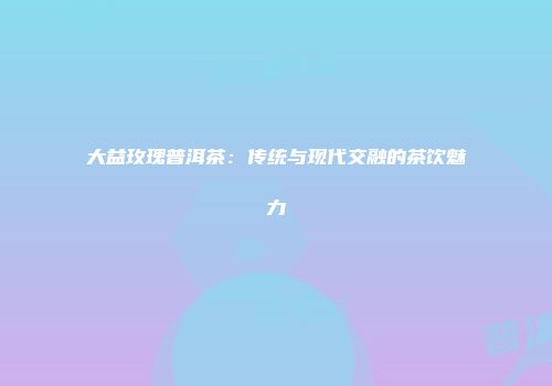 大益玫瑰普洱茶：传统与现代交融的茶饮魅力