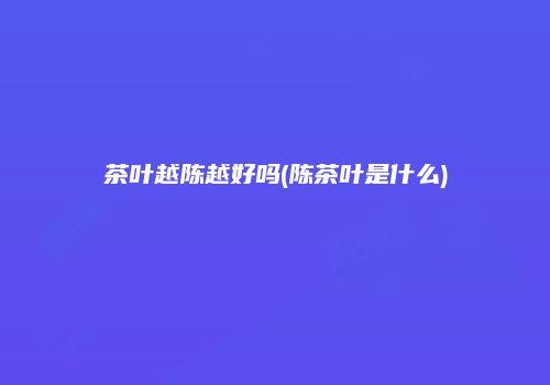 茶叶越陈越好吗(陈茶叶是什么)