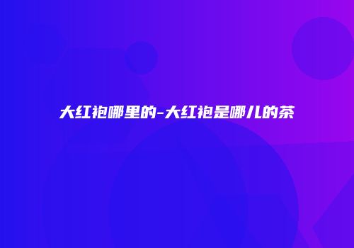 大红袍哪里的-大红袍是哪儿的茶