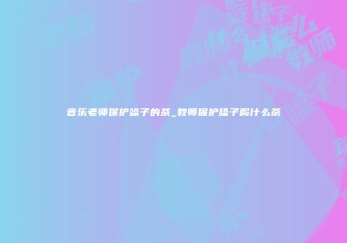 音乐老师保护嗓子的茶_教师保护嗓子喝什么茶