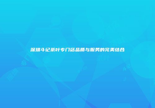 深圳斗记茶叶专门店品质与服务的完美结合