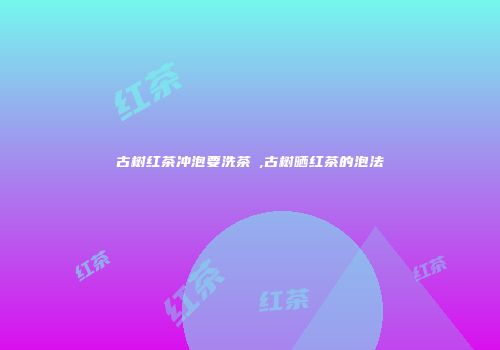 古树红茶冲泡要洗茶嚒,古树晒红茶的泡法