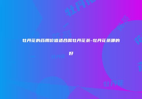 牡丹花的药用价值适合喝牡丹花茶-牡丹花茶哪的好