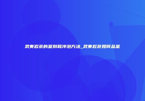 武夷岩茶的鉴别和冲泡方法_武夷岩茶如何品鉴