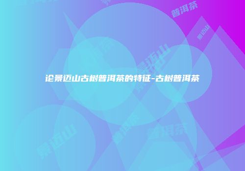 论景迈山古树普洱茶的特征-古树普洱茶