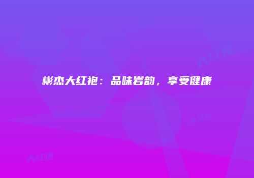 彬杰大红袍：品味岩韵，享受健康