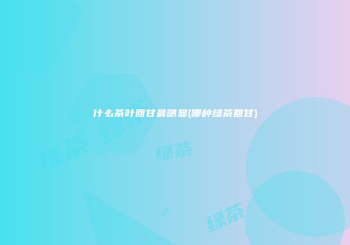 什么茶叶回甘最明显(哪种绿茶回甘)