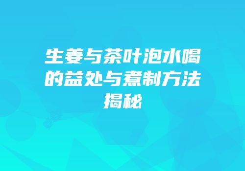 生姜与茶叶泡水喝的益处与煮制方法揭秘