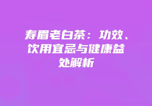 寿眉老白茶：功效、饮用宜忌与健康益处解析
