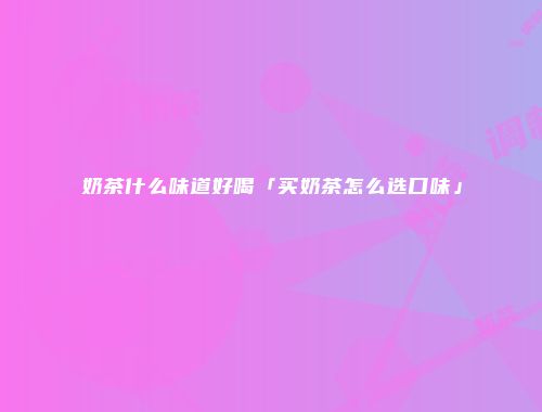 奶茶什么味道好喝「买奶茶怎么选口味」