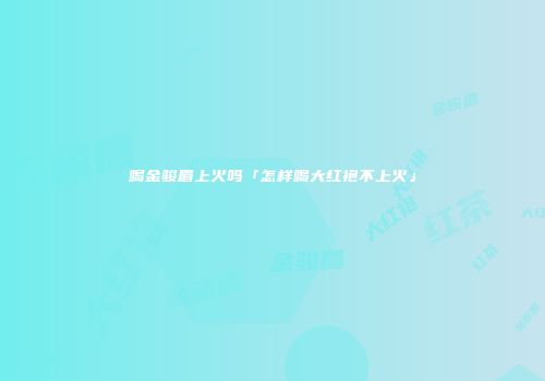 喝金骏眉上火吗「怎样喝大红袍不上火」