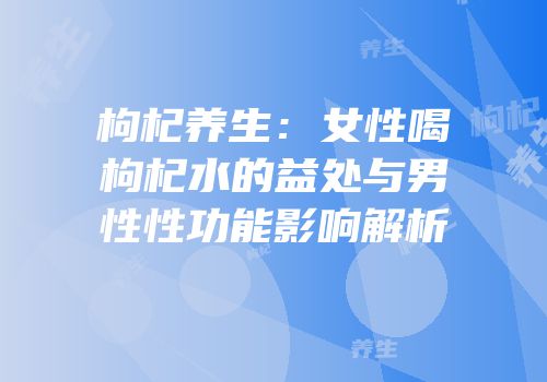 枸杞养生：女性喝枸杞水的益处与男性性功能影响解析
