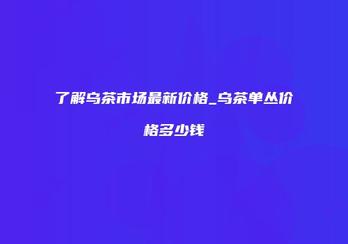 了解乌茶市场最新价格_乌茶单丛价格多少钱