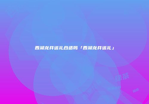 西湖龙井送礼合适吗「西湖龙井送礼」