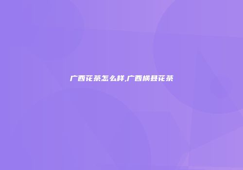 广西花茶怎么样,广西横县花茶