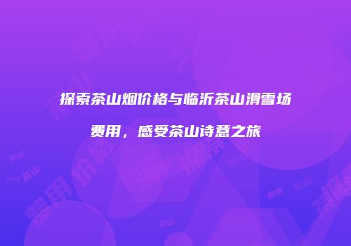 探索茶山烟价格与临沂茶山滑雪场费用，感受茶山诗意之旅