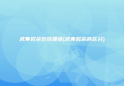 武夷岩茶包括哪些(武夷岩茶的区分)