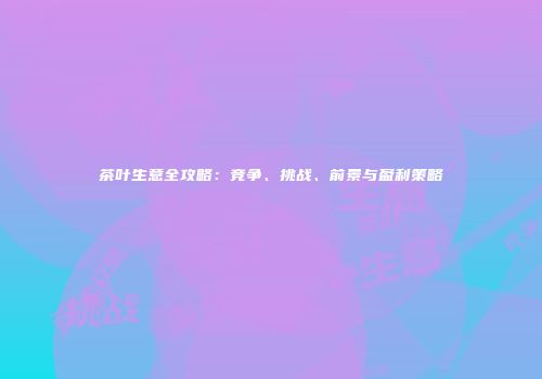 茶叶生意全攻略：竞争、挑战、前景与盈利策略
