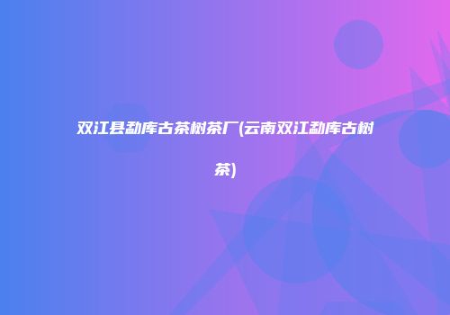 双江县勐库古茶树茶厂(云南双江勐库古树茶)