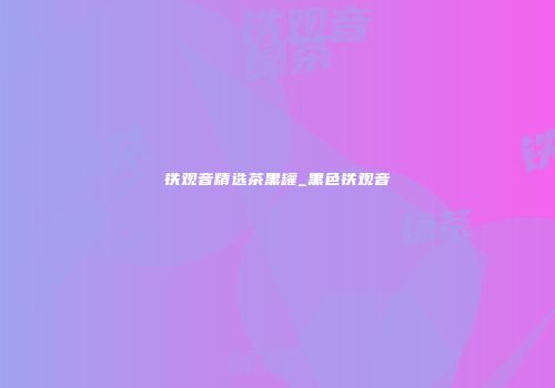 铁观音精选茶黑罐_黑色铁观音