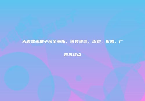 天喔蜂蜜柚子茶全解析：销售渠道、原料、价格、广告与特点
