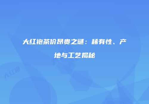 大红袍茶价昂贵之谜：稀有性、产地与工艺揭秘