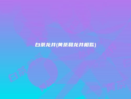 白茶龙井(黄茶和龙井相似)