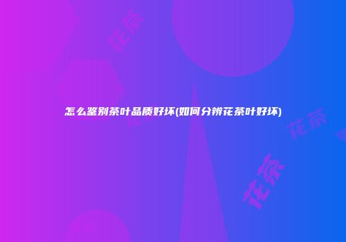 怎么鉴别茶叶品质好坏(如何分辨花茶叶好坏)