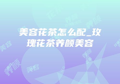 美容花茶怎么配_玫瑰花茶养颜美容