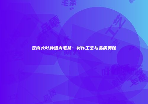 云南大叶种晒青毛茶：制作工艺与品质奥秘
