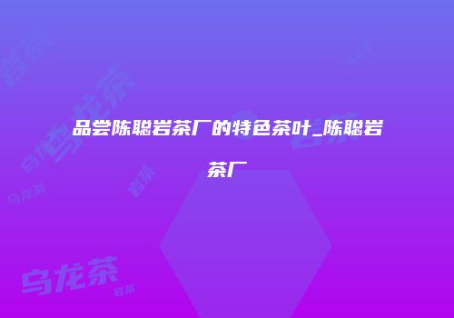 品尝陈聪岩茶厂的特色茶叶_陈聪岩茶厂
