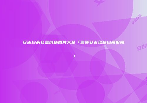 安吉白茶礼盒价格图片大全「盒装安吉珍稀白茶价格」