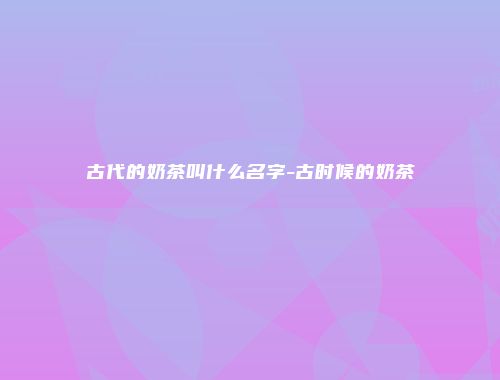 古代的奶茶叫什么名字-古时候的奶茶