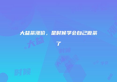 大益茶涨价，是时候学会自己做茶了