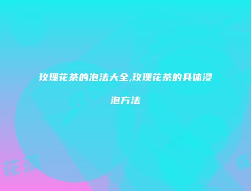 玫瑰花茶的泡法大全,玫瑰花茶的具体浸泡方法