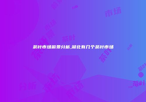茶叶市场前景分析,湖北有几个茶叶市场