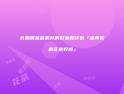 长期喝茉莉茶叶的好处和坏处「福州茉莉花茶好吗」