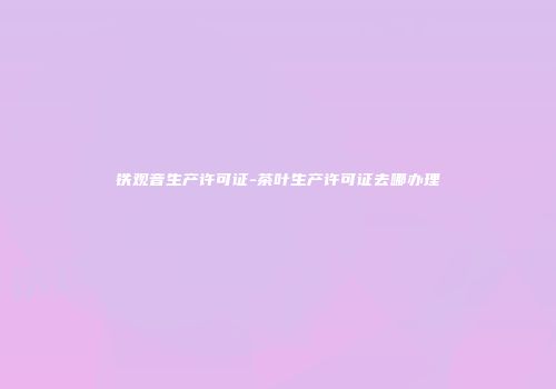 铁观音生产许可证-茶叶生产许可证去哪办理