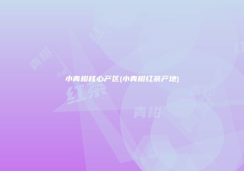 小青柑核心产区(小青柑红茶产地)